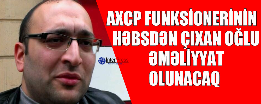 AXCP funksionerinin həbsdən çıxan oğlu əməliyyat olunacaq