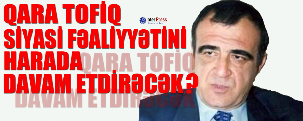 Qara Tofiq siyasi fəaliyyətini harda davam etdirəcək?