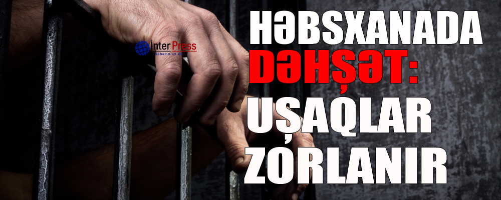 Həbsxanada dəhşət: Uşaqlar zorlanır