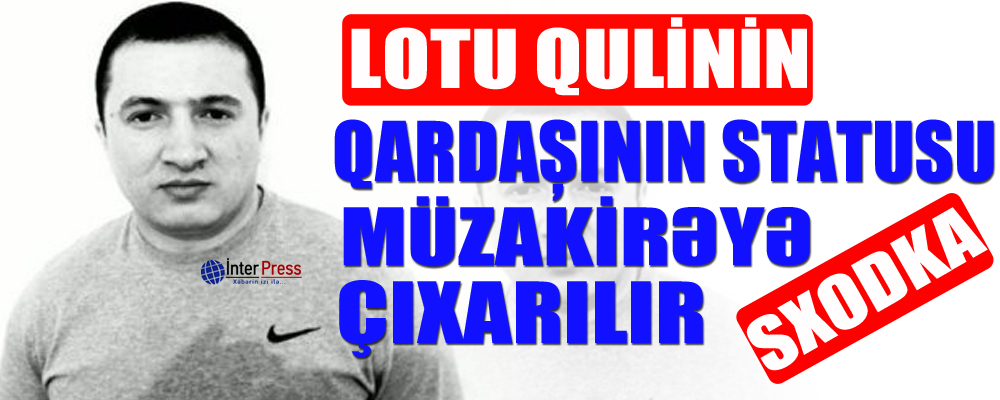 Lotu Qulinin qardaşının statusu müzakirəyə çıxarılır – SXODKA