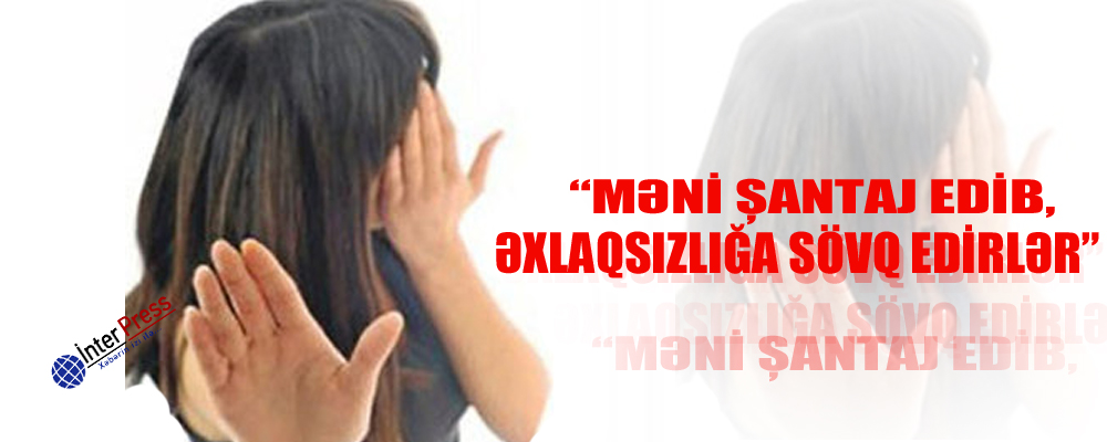 “Məni şantaj edib, əxlaqsızlığa sövq edirlər”