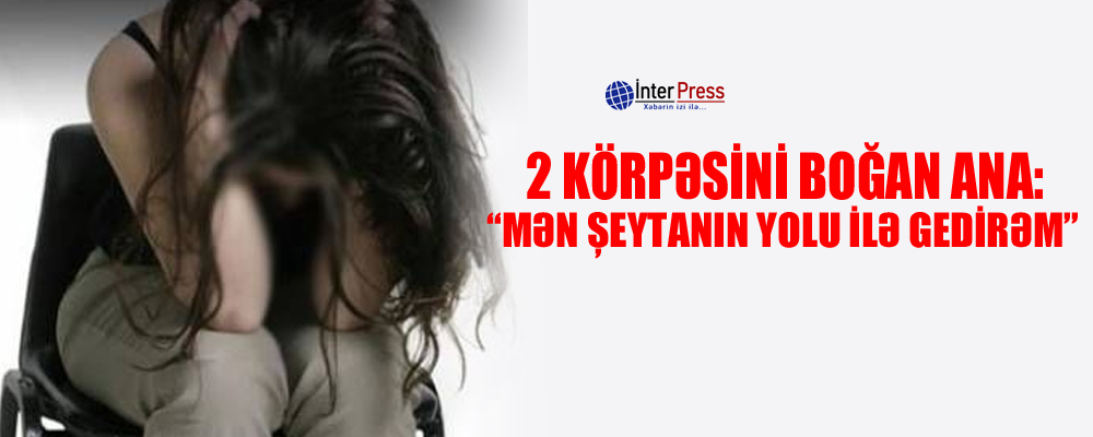 2 körpəsini boğan ana: “Mən şeytanın yolu ilə gedirəm”