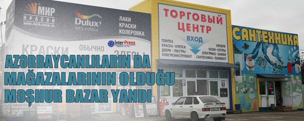 Azərbaycanlıların da mağazalarının olduğu məşhur bazar yandı