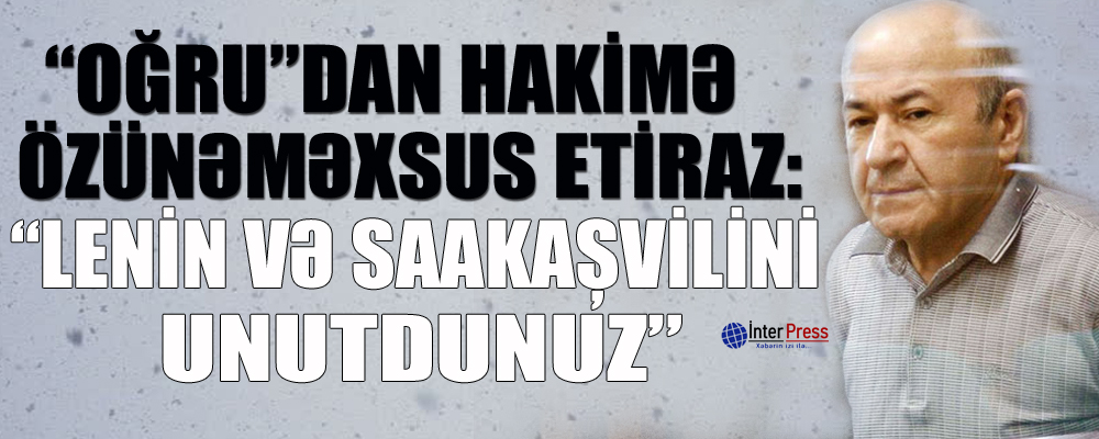 “Oğru”dan hakimə özünəməxsus etiraz: “Lenin və Saakaşvilini unutdunuz”