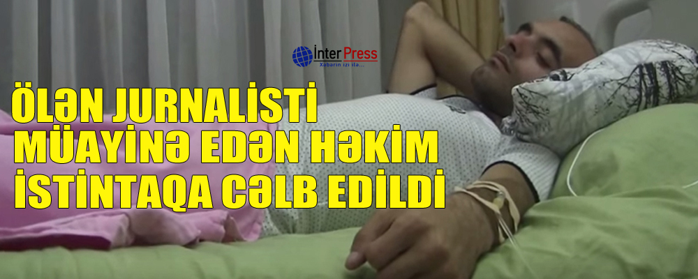 Ölən jurnalisti müayinə edən həkim istintaqa cəlb edildi