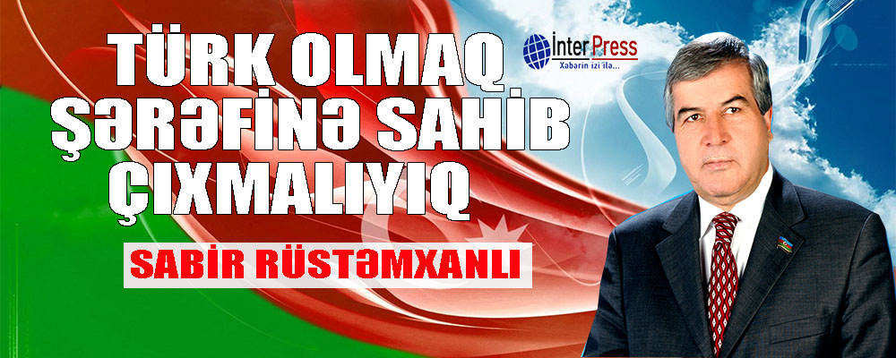 Sabir Rüstəmxanlı: Türk olmaq şərəfinə sahib çıxmalıyıq!