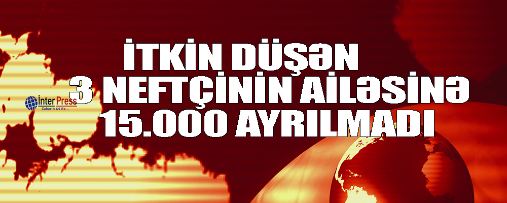 İtkin düşən 3 neftçinin ailəsinə 15 min ayrılmadı