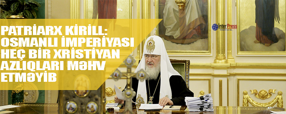 Patriarx Kiril: “Osmanlı imperiyasında xristian azlıqları heç kim məhv etməyib”