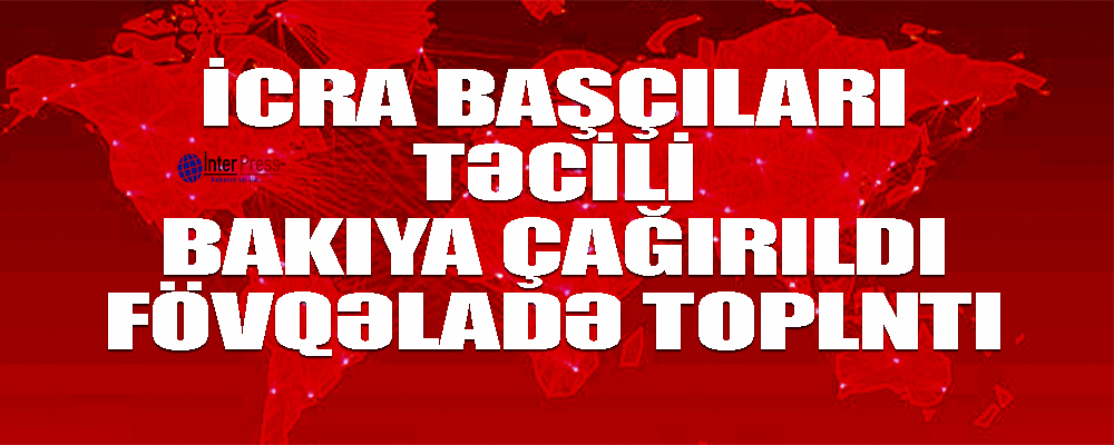 İcra başçıları təcili Bakıya çağrıldı – fövqəladə toplantı