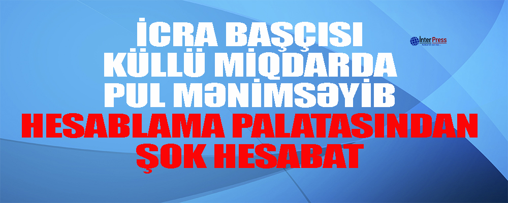 İcra başçısı külli miqdarda pul mənimsəyib – Hesablama palatasından şok hesabat