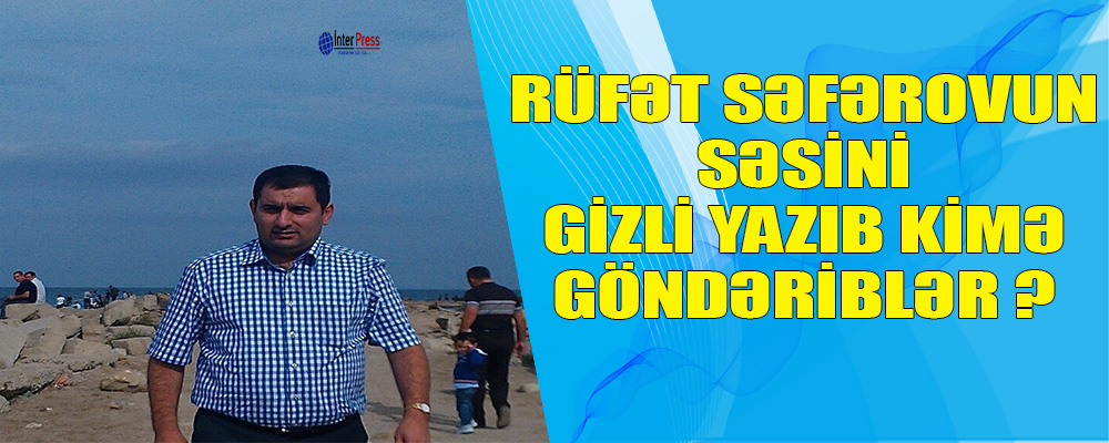 Həbs olunan gün Rüfət Səfərovun səsini gizli yazıb, kimə göndəriblər?