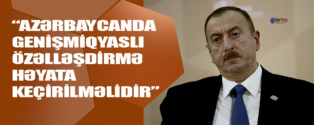 Prezident: “Azərbaycanda genişmiqyaslı özəlləşdirmə həyata keçirilməlidir”