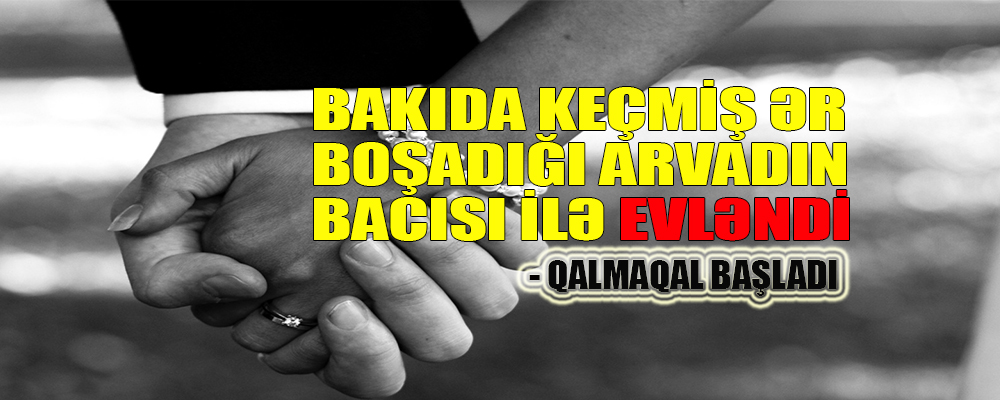 Bakıda keçmiş ər boşadığı arvadın bacısı ilə evləndi – QALMAQAL BAŞLADI