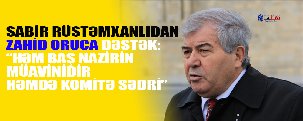 Sabir Rüstəmxanlıdan Zahid Oruca DƏSTƏK: “Həm baş nazirin müavinidir, həm də komitə sədri”