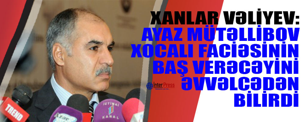 Xanlar Vəliyev: “Ayaz Mütəllibov Xocalı faciəsinin baş verəcəyini əvvəlcədən bilirdi”