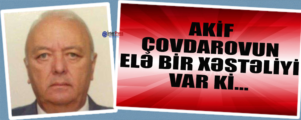 “General Akif Çovdarovun elə bir xəstəliyi var ki…”