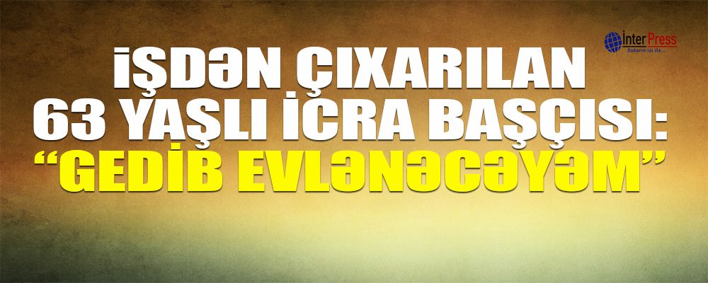 İşdən çıxarılan 63 yaşlı icra başçısı: “Gedib evlənəcəyəm”