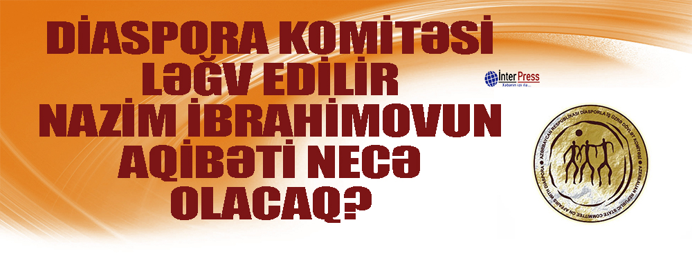 Diaspora Komitəsi ləğv edilir. Nazim İbrahimovun aqibəti necə olacaq?