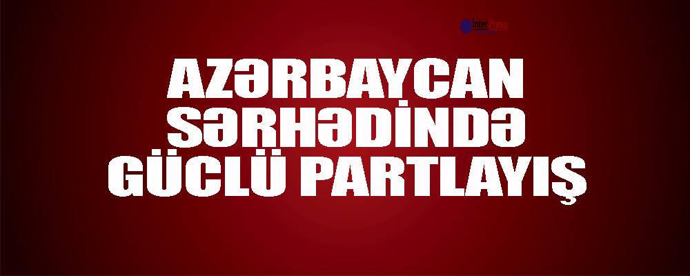 Azərbaycan sərhədində güclü partlayış – Ölən var