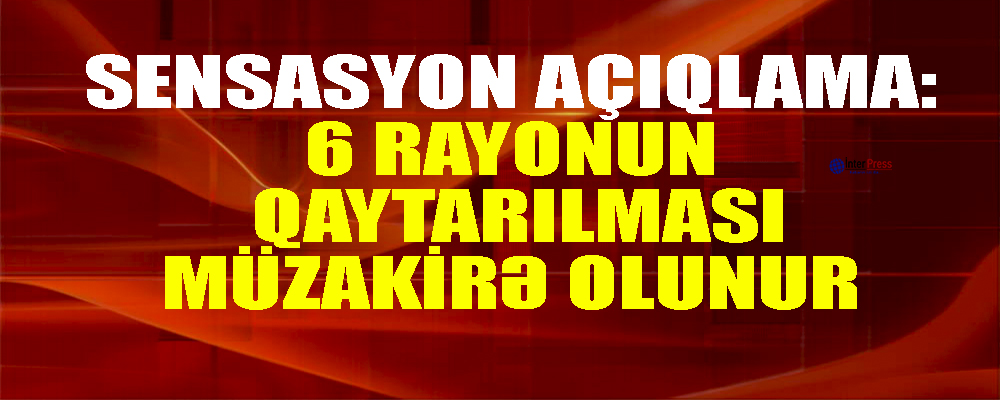 Sensasion açıqlama: 6 rayonun qaytarılması müzakirə edilir