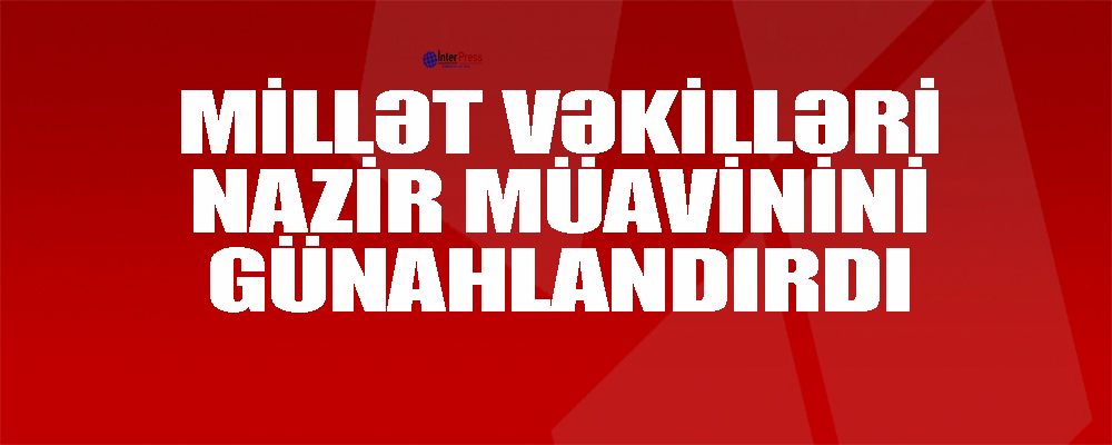 Millət vəkilləri mədəniyyət və turizm nazirinin müavinini günahlandırdılar