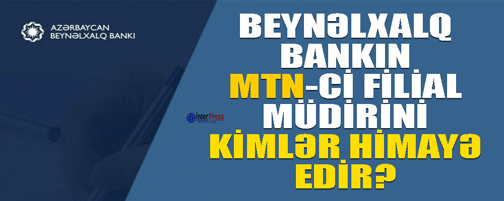 Beynəlxalq Bankın MTN-çi filial müdirini kimlər himayə edir?